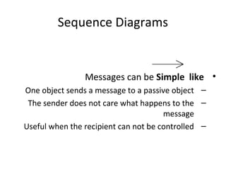 Sequence Diagrams
•Messages can be Simple like
–One object sends a message to a passive object
–The sender does not care what happens to the
message
–Useful when the recipient can not be controlled
 