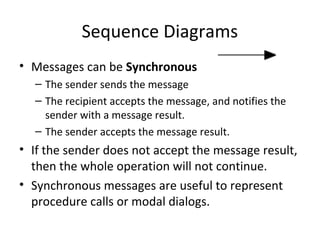 Sequence Diagrams
• Messages can be Synchronous
– The sender sends the message
– The recipient accepts the message, and notifies the
sender with a message result.
– The sender accepts the message result.
• If the sender does not accept the message result,
then the whole operation will not continue.
• Synchronous messages are useful to represent
procedure calls or modal dialogs.
 