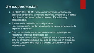 Sensopercepción
 SENSOPERCEPCIÓN: Proceso de integración puntual de los
estímulos sensoriales, la memoria racional y emocional, y el estado
de activación de nuestro sistema nervioso (Expectativas y
predisposición).
 A través de la sensación se consigue tener
una representación mental del ambiente en la cual la percepción la
organiza e interpreta.
 Este proceso inicia con un estimulo el cual es captado por los
receptores sensitivos dirigiéndose por
tractos específicos al tálamo donde se produce la sensación y se
llena de emociones debido a que este se encuentra en el sistema
límbico, posteriormente llega a la corteza cerebral donde se da
la percepción.
 