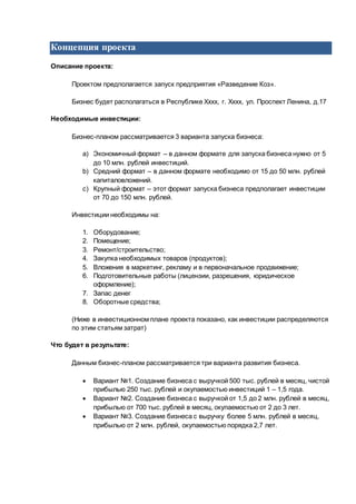 Концепция проекта
Описание проекта:
Проектом предполагается запуск предприятия «Разведение Коз».
Бизнес будет располагаться в Республике Хххх, г. Хххх, ул. Проспект Ленина, д.17
Необходимые инвестиции:
Бизнес-планом рассматривается 3 варианта запуска бизнеса:
a) Экономичный формат – в данном формате для запуска бизнеса нужно от 5
до 10 млн. рублей инвестиций.
b) Средний формат – в данном формате необходимо от 15 до 50 млн. рублей
капиталовложений.
c) Крупный формат – этот формат запуска бизнеса предполагает инвестиции
от 70 до 150 млн. рублей.
Инвестиции необходимы на:
1. Оборудование;
2. Помещение;
3. Ремонт/строительство;
4. Закупка необходимых товаров (продуктов);
5. Вложения в маркетинг, рекламу и в первоначальное продвижение;
6. Подготовительные работы (лицензии, разрешения, юридическое
оформление);
7. Запас денег
8. Оборотные средства;
(Ниже в инвестиционном плане проекта показано, как инвестиции распределяются
по этим статьям затрат)
Что будет в результате:
Данным бизнес-планом рассматривается три варианта развития бизнеса.
 Вариант №1. Создание бизнеса с выручкой 500 тыс. рублей в месяц, чистой
прибылью 250 тыс. рублей и окупаемостью инвестиций 1 – 1,5 года.
 Вариант №2. Создание бизнеса с выручкой от 1,5 до 2 млн. рублей в месяц,
прибылью от 700 тыс. рублей в месяц, окупаемостью от 2 до 3 лет.
 Вариант №3. Создание бизнеса с выручку более 5 млн. рублей в месяц,
прибылью от 2 млн. рублей, окупаемостью порядка 2,7 лет.
 