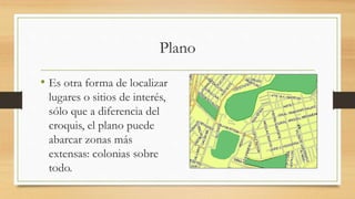 Plano
• Es otra forma de localizar
lugares o sitios de interés,
sólo que a diferencia del
croquis, el plano puede
abarcar zonas más
extensas: colonias sobre
todo.
 