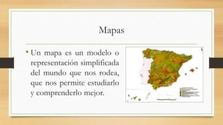 Mapas
• Un mapa es un modelo o
representación simplificada
del mundo que nos rodea,
que nos permite estudiarlo
y comprenderlo mejor.
 