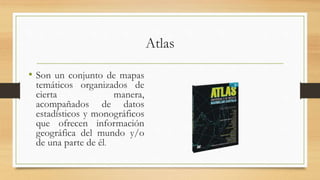 Atlas
• Son un conjunto de mapas
temáticos organizados de
cierta manera,
acompañados de datos
estadísticos y monográficos
que ofrecen información
geográfica del mundo y/o
de una parte de él.
 