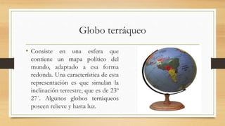 Globo terráqueo
• Consiste en una esfera que
contiene un mapa político del
mundo, adaptado a esa forma
redonda. Una característica de esta
representación es que simulan la
inclinación terrestre, que es de 23º
27´. Algunos globos terráqueos
poseen relieve y hasta luz.
 