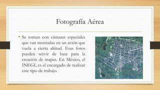 Fotografía Aérea
• Se toman con cámaras especiales
que van montadas en un avión que
vuela a cierta altitud. Esas fotos
pueden servir de base para la
creación de mapas. En México, el
INEGI, es el encargado de realizar
este tipo de trabajo.
 