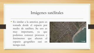 Imágenes satélitales
• Es similar a la anterior, pero es
tomada desde el espacio por
medio de satélites. Su uso es
muy importante, ya que
podemos conocer procesos y
fenómenos que afecten el
espacio geográfico casi en
tiempo real.
 