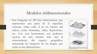 Modelos tridimensionales
• Son imágenes en 3D (tres dimensiones) que
representan una parte de la superficie
terrestre, sobre todo el de las formas del
relieve, como montañas, valles, depresiones,
etc. Con esta herramienta nos podemos
acercar de una manera más real al
conocimiento del espacio geográfico,
mejorando las imágenes de los mapas, que
están en dos dimensiones.
 