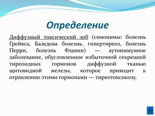 Определение
Диффузный токсический зоб (синонимы: болезнь
Грейвса, Базедова болезнь, гипертиреоз, болезнь
Перри, болезнь Флаяни) — аутоиммунное
заболевание, обусловленное избыточной секрецией
тиреоидных гормонов диффузной тканью
щитовидной железы, которое приводит к
отравлению этими гормонами — тиреотоксикозу.
 