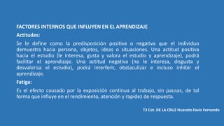 FACTORES INTERNOS QUE INFLUYEN EN EL APRENDIZAJE
Actitudes:
Se le define como la predisposición positiva o negativa que el individuo
demuestra hacia persona, objetos, ideas o situaciones. Una actitud positiva
hacia el estudio (le interesa, gusta y valora el estudio y aprendizaje), podrá
facilitar el aprendizaje. Una actitud negativa (no le interesa, disgusta y
desvaloriza el estudio), podrá interferir, obstaculizar e incluso inhibir el
aprendizaje.
Fatiga:
Es el efecto causado por la exposición continua al trabajo, sin pausas, de tal
forma que influye en el rendimiento, atención y rapidez de respuesta.
T3 Cot. DE LA CRUZ Huacoto Favio Fernando
 