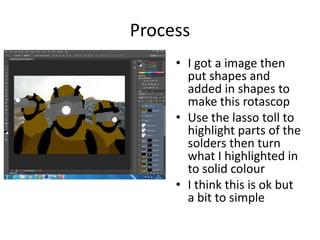 Process
• I got a image then
put shapes and
added in shapes to
make this rotascop
• Use the lasso toll to
highlight parts of the
solders then turn
what I highlighted in
to solid colour
• I think this is ok but
a bit to simple
 