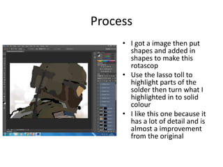 Process
• I got a image then put
shapes and added in
shapes to make this
rotascop
• Use the lasso toll to
highlight parts of the
solder then turn what I
highlighted in to solid
colour
• I like this one because it
has a lot of detail and is
almost a improvement
from the original
 