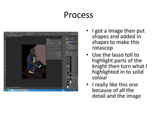 Process
• I got a image then put
shapes and added in
shapes to make this
rotascop
• Use the lasso toll to
highlight parts of the
knight then turn what I
highlighted in to solid
colour
• I really like this one
because of all the
detail and the image
 