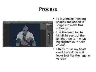 Process
• I got a image then put
shapes and added in
shapes to make this
rotascop
• Use the lasso toll to
highlight parts of the
knight then turn what I
highlighted in to solid
colour
• I think this is my beast
one I have done as it
looks just like the regular
version
 