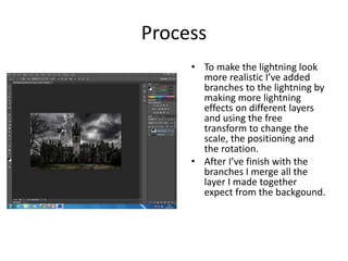 Process
• To make the lightning look
more realistic I’ve added
branches to the lightning by
making more lightning
effects on different layers
and using the free
transform to change the
scale, the positioning and
the rotation.
• After I’ve finish with the
branches I merge all the
layer I made together
expect from the backgound.
 