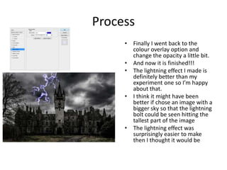 Process
• Finally I went back to the
colour overlay option and
change the opacity a little bit.
• And now it is finished!!!
• The lightning effect I made is
definitely better than my
experiment one so I’m happy
about that.
• I think it might have been
better if chose an image with a
bigger sky so that the lightning
bolt could be seen hitting the
tallest part of the image
• The lightning effect was
surprisingly easier to make
then I thought it would be
 
