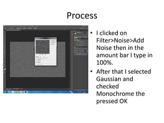 Process
• I clicked on
Filter>Noise>Add
Noise then in the
amount bar I type in
100%.
• After that I selected
Gaussian and
checked
Monochrome the
pressed OK
 