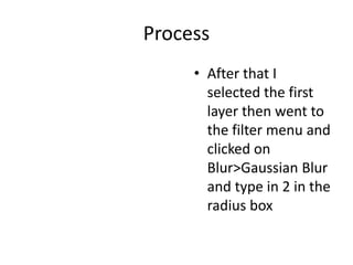 Process
• After that I
selected the first
layer then went to
the filter menu and
clicked on
Blur>Gaussian Blur
and type in 2 in the
radius box
 