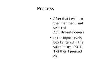 Process
• After that I went to
the filter menu and
selected
Adjustments>Levels
• In the Input Levels
box I entered in the
value boxes 170, 1,
172 then I pressed
ok
 