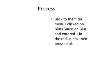 Process
• Back to the filter
menu I clicked on
Blur>Gaussian Blur
and entered 1 in
the radius box then
pressed ok
 