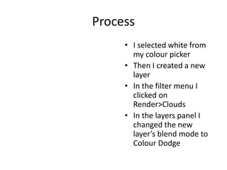 Process
• I selected white from
my colour picker
• Then I created a new
layer
• In the filter menu I
clicked on
Render>Clouds
• In the layers panel I
changed the new
layer’s blend mode to
Colour Dodge
 