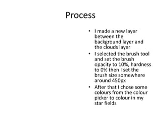 Process
• I made a new layer
between the
background layer and
the clouds layer
• I selected the brush tool
and set the brush
opacity to 10%, hardness
to 0% then I set the
brush size somewhere
around 450px
• After that I chose some
colours from the colour
picker to colour in my
star fields
 