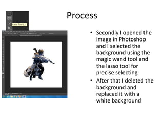Process
• Secondly I opened the
image in Photoshop
and I selected the
background using the
magic wand tool and
the lasso tool for
precise selecting
• After that I deleted the
background and
replaced it with a
white background
 