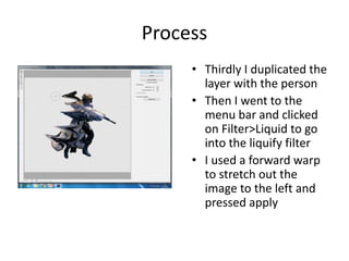 Process
• Thirdly I duplicated the
layer with the person
• Then I went to the
menu bar and clicked
on Filter>Liquid to go
into the liquify filter
• I used a forward warp
to stretch out the
image to the left and
pressed apply
 