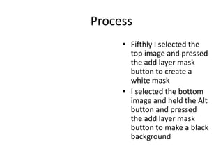 Process
• Fifthly I selected the
top image and pressed
the add layer mask
button to create a
white mask
• I selected the bottom
image and held the Alt
button and pressed
the add layer mask
button to make a black
background
 