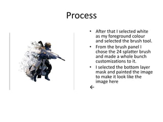 Process
• After that I selected white
as my foreground colour
and selected the brush tool.
• From the brush panel I
chose the 24 splatter brush
and made a whole bunch
customizations to it.
• I selected the bottom layer
mask and painted the image
to make it look like the
image here

 