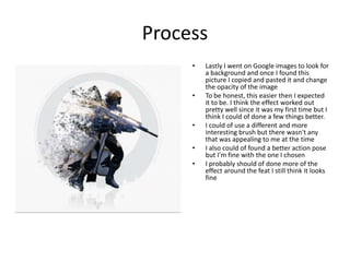 Process
• Lastly I went on Google images to look for
a background and once I found this
picture I copied and pasted it and change
the opacity of the image
• To be honest, this easier then I expected
it to be. I think the effect worked out
pretty well since it was my first time but I
think I could of done a few things better.
• I could of use a different and more
interesting brush but there wasn't any
that was appealing to me at the time
• I also could of found a better action pose
but I'm fine with the one I chosen
• I probably should of done more of the
effect around the feat I still think it looks
fine
 