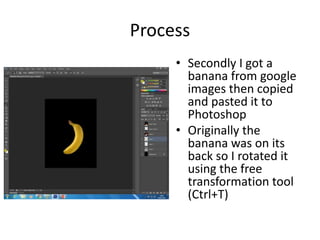 Process
• Secondly I got a
banana from google
images then copied
and pasted it to
Photoshop
• Originally the
banana was on its
back so I rotated it
using the free
transformation tool
(Ctrl+T)
 