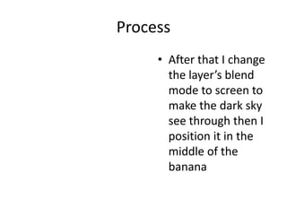 Process
• After that I change
the layer’s blend
mode to screen to
make the dark sky
see through then I
position it in the
middle of the
banana
 