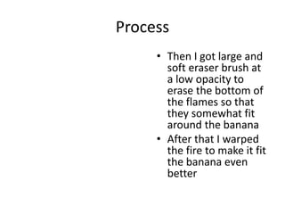 Process
• Then I got large and
soft eraser brush at
a low opacity to
erase the bottom of
the flames so that
they somewhat fit
around the banana
• After that I warped
the fire to make it fit
the banana even
better
 