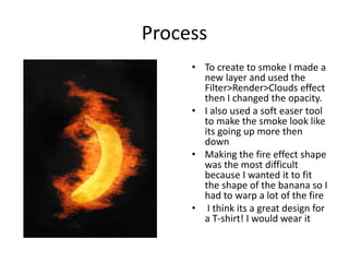 Process
• To create to smoke I made a
new layer and used the
Filter>Render>Clouds effect
then I changed the opacity.
• I also used a soft easer tool
to make the smoke look like
its going up more then
down
• Making the fire effect shape
was the most difficult
because I wanted it to fit
the shape of the banana so I
had to warp a lot of the fire
• I think its a great design for
a T-shirt! I would wear it
 