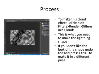 Process
• To make this cloud
effect I clicked on
Filters>Render>Differe
nce Clouds.
• This is what you need
to make the lightning
shape
• If you don’t like the
look of the shape undo
the and press Ctrl+F to
make it in a different
pose
 