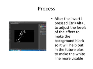 Process
• After the invert I
pressed Ctrl+Alt+L
to adjust the levels
of the effect to
make the
background black
so it will help out
in the future plus
to make the white
line more visable
 