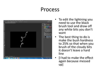 Process
• To edit the lightning you
need to use the black
brush tool and draw off
any white bits you don’t
want
• The best thing to do is
make the bush hardness
to 25% so that when you
brush of the cloudy bits
it doesn’t leave a hard
line
• [I had to make the effect
again because messed
up]
 