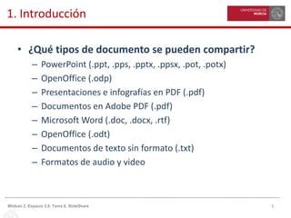 5Módulo 2. Espacio 3.0. Tema 6. SlideShare
1. Introducción
• ¿Qué tipos de documento se pueden compartir?
– PowerPoint (.ppt, .pps, .pptx, .ppsx, .pot, .potx)
– OpenOffice (.odp)
– Presentaciones e infografías en PDF (.pdf)
– Documentos en Adobe PDF (.pdf)
– Microsoft Word (.doc, .docx, .rtf)
– OpenOffice (.odt)
– Documentos de texto sin formato (.txt)
– Formatos de audio y video
 