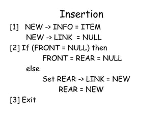Insertion
[1] NEW -> INFO = ITEM
NEW -> LINK = NULL
[2] If (FRONT = NULL) then
FRONT = REAR = NULL
else
Set REAR -> LINK = NEW
REAR = NEW
[3] Exit
 