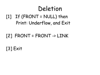 Deletion
[1] If (FRONT = NULL) then
Print: Underflow, and Exit
[2] FRONT = FRONT -> LINK
[3] Exit
 