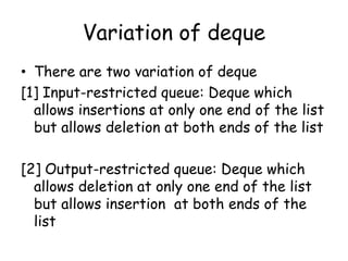 Variation of deque
• There are two variation of deque
[1] Input-restricted queue: Deque which
allows insertions at only one end of the list
but allows deletion at both ends of the list
[2] Output-restricted queue: Deque which
allows deletion at only one end of the list
but allows insertion at both ends of the
list
 