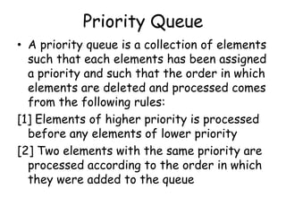 Priority Queue
• A priority queue is a collection of elements
such that each elements has been assigned
a priority and such that the order in which
elements are deleted and processed comes
from the following rules:
[1] Elements of higher priority is processed
before any elements of lower priority
[2] Two elements with the same priority are
processed according to the order in which
they were added to the queue
 