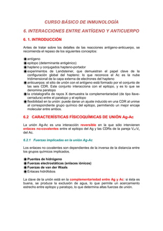 CURSO BÁSICO DE INMUNOLOGÍA
6. INTERACCIONES ENTRE ANTÍGENO Y ANTICUERPO
6. 1. INTRODUCCIÓN
Antes de tratar sobre los detalles de las reacciones antígeno-anticuerpo, se
recomienda el repaso de los siguientes conceptos:
antígeno
epitopo (determinante antigénico)
hapteno y conjugados hapteno-portador
experimentos de Landsteiner, que demuestran el papel clave de la
configuración global del hapteno: lo que reconoce el Ac es la nube
tridimensional de la capa externa de electrones del hapteno
anticuerpos: el sitio de unión con el antígeno está formado por el conjunto de
las seis CDR. Este conjunto interacciona con el epitopo, y es lo que se
denomina paratopo
la cristalografía de rayos X demuestra la complementariedad (de tipo llave-
cerradura) entre el paratopo y el epitopo
flexibilidad en la unión: puede darse un ajuste inducido en una CDR al unirse
al correspondiente grupo químico del epitopo, permitiendo un mejor encaje
molecular entre ambos.
6.2 CARACTERÍSTICAS FÍSICOQUÍMICAS DE UNIÓN Ag-Ac
La unión Ag-Ac es una interacción reversible en la que sólo intervienen
enlaces no-covalentes entre el epitopo del Ag y las CDRs de la pareja VH-VL
del Ac.
6.2.1 Fuerzas implicadas en la unión Ag-Ac
Los enlaces no covalentes son dependientes de la inversa de la distancia entre
los grupos químicos implicados.
Puentes de hidrógeno
Fuerzas electrostáticas (enlaces iónicos)
Fuerzas de van der Waals
Enlaces hidrófobos
La clave de la unión está en la complementariedad entre Ag y Ac: si ésta es
buena, se produce la exclusión de agua, lo que permite un acercamiento
estrecho entre epitopo y paratopo, lo que determina altas fuerzas de unión.
 