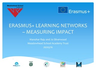 ERASMUS+ LEARNING NETWORKS
– MEASURING IMPACT
Manohar Raju and Jo Silverwood
Meadowhead School Academy Trust
26/05/16
 