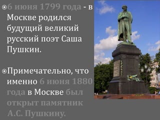 6 июня 1799 года - в
Москве родился
будущий великий
русский поэт Саша
Пушкин.
Примечательно, что
именно 6 июня 1880
года в Москве был
открыт памятник
А.С. Пушкину.
 