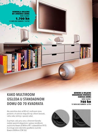 12 rata bez kamata: 63 kn
BOWERS & WILKINS
UGRADBENI ZVUČNICI
CCM362 (KOM)
naša cijena:
750 kn
Ako zamislimo dom od 80 m2, multiroom ćemo
postaviti u 4 zone (to mogu biti npr. dnevni boravak,
radna soba, kuhinja i spavaća soba).
Za primjer, vašu prvu zonu u dnevnom boravku
možete opremiti elegantnim i gotovo nevidljivim
zvučnicima Bowers & Wilkins M1 i subwooferom PV1D.
A za druge zone iskoristite ugradbene zvučnike
Bowers & Wilkins CCM 362.
KAKO MULTIROOM
IZGLEDA U STANDADNOM
DOMU OD 70 KVADRATA
12 rata bez kamata: 142 kn
BOWERS & WILKINS
M1 ZVUČNICI (KOM)
naša cijena:
1.700 kn
 