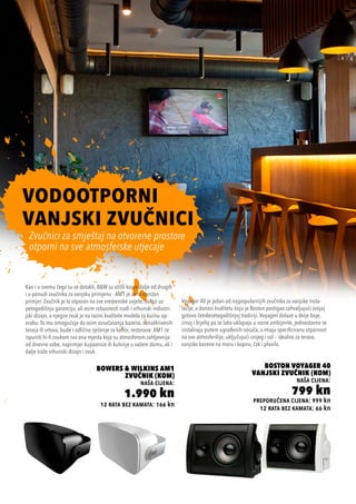 12 rata bez kamata: 166 kn
Bowers & Wilkins AM1
Zvučnik (kom)
naša cijena:
1.990 kn preporučena cijena: 999 kn
12 rata bez kamata: 66 kn
Boston Voyager 40
Vanjski Zvučnik (kom)
naša cijena:
799 kn
VODOOTPORNI
VANJSKI ZVUČNICI
Voyager 40 je jedan od najpopularnijih zvučnika za vanjske insta-
lacije, a donosi kvalitetu koju je Boston postigao zahvaljujući svojoj
gotovo četrdesetogodišnjoj tradiciji. Voyageri dolaze u dvije boje,
crnoj i bijeloj pa se lako uklapaju u razne ambijente, jednostavno se
instaliraju putem ugrađenih nosača, a imaju specificiranu otpornost
na sve atmosferilije, uključujući snijeg i sol – idealno za terase,
vanjske bazene na moru i kopnu, čak i plovila.
Kao i u svemu čega su se dotakli, B&W su otišli korak dalje od drugih
i u ponudi zvučnika za vanjsku primjenu - AM1 je za to izvrstan
primjer. Zvučnik je to otporan na sve vremenske uvjete, dolazi uz
petogodišnju garanciju, ali osim robusnosti nudi i vrhunski industri-
jski dizajn, a njegov zvuk je na razini kvalitete modela za kućnu up-
orabu. To mu omogućuje da osim ozvučavanja bazena, nenatkrivenih
terasa ili vrtova, bude i odlično rješenje za kafiće, restorane. AM1 će
ispuniti hi-fi zvukom sva ona mjesta koja su atmosferom zahtjevnija
od dnevne sobe, naprimjer kupaonice ili kuhinje u vašem domu, ali i
dalje traže vrhunski dizajn i zvuk.
Zvučnici za smještaj na otvorene prostore
otporni na sve atmosferske utjecaje
 