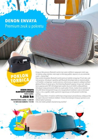 Envaya je lako prenosivi Bluetooth zvučnik, koji svojim izdržljivim napajanjem može napu-
niti bateriju vašeg mobitela, može stajati na bilo kojoj podlozi, otporan je na sve vremenske
uvjete i „mijenja boje“.
Ovaj izuzetno kompaktan Bluetooth zvučnik premium kvalitete omogućuje 10 sati rada u jed-
nom punjenju. Zahvaljujući naprednoj aptX Bluetooth tehnologiji kadar je streamati glazbu
u CD kvaliteti, a omogućuje i izuzetno preciznu sinkronizaciju sa spojenim uređajem prilikom
gledanja filmova ili igranja igrica. Osim klasičnog Bluetooth spajanja, Envaya nudi i jednopo-
tezno spajanje putem NFC tehnologije (pod uvjetom da je vaš mobilni uređaj podržava).
Zahvaljujući svojoj prenosivosti odličan je za park, plažu ili brod, a budući da je sastavljen od
vrhunskih Denon komponenti Envaya svira neusporedivom kvalitetom zvuka na bilo kojem
mjestu, a ima u ugrađeni stalak s gumenim nogicama pa se može postaviti na bilo koju
podlogu.
Denon Envaya dolazi s 4 maskice različite boje omogućavajući personalizaciju uređaja po želji.
Sa svojom robusnom metalnom rešetkom i čvrstom konstrukcijom Envaya je spreman za sve
teškoće tijekom putovanja
A što više možete poželjeti od prijenosnog zvučnika?
*do isteka zaliha
Denon Envaya
Bluetooth Zvučnik
naša cijena:
1.250 kn
preporučena cijena: 1.500 kn
12 rata bez kamata: 113 kn
DENON ENVAYA
Premium zvuk u pokretu
 