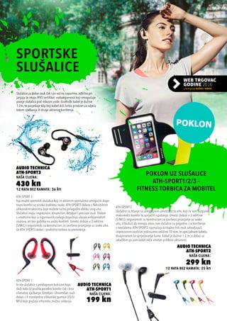 12 rata bez kamata: 36 kn
Audio Technica
ATH-SPORT3
naša cijena:
430 kn
12 rata bez kamata: 25 kn
Audio Technica
ATH-SPORT2
naša cijena:
299 kn
Audio Technica
ATH-SPORT1
naša cijena:
199 kn
ATH-SPORT 2
Slušalice za trčanje sa zamjenjivim umetcima za uho, koji će vam osigurati
maksimalni komfor te spriječiti ispadanje. Umetci dolaze u 3 veličine
(S/M/L) i ergonomski su konstruirani za savršeno prianjanje uz svako
uho. A budući da nemaju okvir, ove slušalice su pogodne i za korištenje
s naočalama. ATH-SPORT2 isporučuju kristalno čisti zvuk zahvaljujući
impresivnim zvučnim jedinicama veličine 10 mm, te specijalnom kabelu
dizajniranom za spriječavanje šuma. Kabel je dužine 1.2 m, a dolazi sa
zakačkom pa vam kabel neće smetati prilikom aktivnosti.
ATH-SPORT 3
Top model sportskih slušalica koji će aktivnim sportašima omogućiti dugo-
trajni komfor uz visoku kvalitetu zvuka. ATH-SPORT3 dolaze s fleksibilnim
silikonskim okvirima koje možete ručno prilagoditi obliku svog uha.
Slušalice imaju impresivan, dinamičan, detaljan i precizan zvuk. Dolaze
s umetcima koji iz sigurnosnih razloga dopuštaju ulazak ambijentalnih
zvukova, ali bez gubitka na audio kvaliteti. Umetci dolaze u 3 veličine
(S/M/L) i ergonomski su konstruirani za savršeno prianjanje uz svako uho.
Uz ATH-SPORT3 dolazi i praktična torbica za prenošenje.
ATH-SPORT 1
In-ear slušalice s preklopnom kukicom koja
služi kako bi pružila posebni komfor čak i kroz
višesatno vježbanje. Detaljan i dinamičan zvuk
dolazi s 4 standardne silikonske gumice (XS/S/
M/L) koje pružaju vrhunsku zvučnu izolaciju.
SPORTSKE
SLUŠALICE
POKLON UZ SLUŠALICE
ATH-SPORT1/2/3 -
FITNESS TORBICA ZA MOBITEL
Slušalice za dobar zvuk čak i pri većim naporima, odlično pri-
janjaju te imaju IPX5 certifikat vodootpornosti koji omogućuje
pranje slušalica pod mlazom vode. Zvučnički kabel je dužine
1.2m, te posjeduje klip koji kabel drži čvrsto privezan za odjeću
tokom vježbanja ili druge aktivnog korištenja.
 