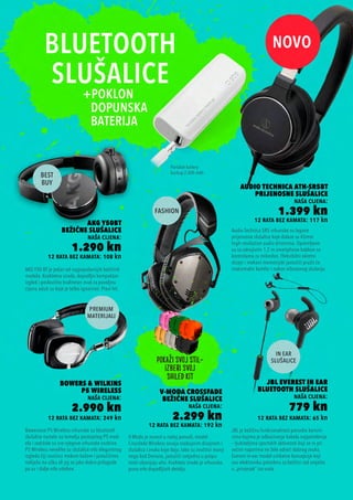 12 rata bez kamata: 65 kn
JBL Everest In Ear
Bluetooth Slušalice
naša cijena:
779 kn
12 rata bez kamata: 108 kn
AKG Y50BT
Bežične Slušalice
naša cijena:
1.290 kn
12 rata bez kamata: 249 kn
Bowers & Wilkins
P5 Wireless
naša cijena:
2.990 kn
12 rata bez kamata: 117 kn
Audio Technica ATH-SR5BT
Prijenosne Slušalice
naša cijena:
1.399 kn
12 rata bez kamata: 192 kn
V-MODA Crossfade
Bežične Slušalice
naša cijena:
2.299 kn
JBL je bežičnu funkcionalnost ponudio korisni-
cima kojima je odbacivanje kabela najpotrebnije
– ljubiteljima sportskih aktivnosti koji se ni pri
većim naporima ne žele odreći dobrog zvuka.
Everest in-ear model unikatne koncepcije koji
svu elektroniku potrebnu za bežični rad smješta
u „privjesak“ iza vrata.
Bowersove P5 Wireless vrhunske su bluetooth
slušalice nastale na temelju postojećeg P5 mod-
ela i zadržale su sve njegove vrhunske osobine.
P5 Wireless nevelike su slušalice vrlo elegantnog
izgleda čiji zvučnici mekom kožom i jastučićima
naliježu na ušku ali joj se jako dobro prilagode
pa su i dalje vrlo udobne.
Audio Technica SR5 vrhunske su lagane
prijenosne slušalice koje dolaze sa 45mm
high-resolution audio driverima. Opremljene
su sa odvojivim 1.2 m smartphone kablom sa
kontrolama za mikrofon. Fleksibilni okretni
dizajn i mekani memorijski jastučići pružit će
maksimalni komfor i nakon višesatnog slušanja.
V-Moda je novost u našoj ponudi, model
Crossfade Wireless osvaja osebujnim dizajnom i
slušalica i zvuka koje daju. Iako su zvučnici manji
nego kod Denona, jastučići svejedno u potpu-
nosti obavijaju uho. Kvaliteta izrade je vrhunska,
puna vrlo dopadljivih detalja.
AKG Y50 BT je jedan od najpopularnijih bežičnih
modela. Kvalitetna izrada, dopadljiv kompaktan
izgled i poslovično kvalitetan zvuk za povoljnu
cijenu aduti su koje je teško ignorirati. Pravi hit.
Portable battery
backup 2.000 mAh
 